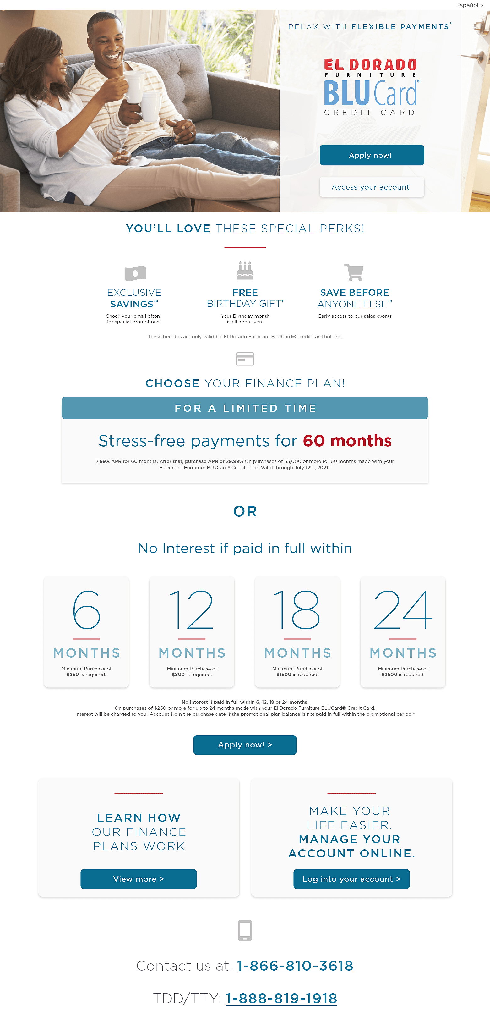 Español. Relax with flexible payments*. El Dorado Furniture Blucard® Credit Card. Apply now!. Access your account. You’ll love these special perks! Exclusive Savings, Check your email often for special promotions! Free Birthday Gift, Your Birthday month is all about you! Save before anyone else. Early access to our sales events. These benefits are only valid for El Dorado Furniture BLUCard® credit card holders. Choose your finance plan. For a limited time. Stress-free payments for 60 months. 7.99% APR for 60 months. After that, purchase APR of 29.99%. On purchases of $5,000 or more for 60 months made with your El Dorado Furniture BLUCard® Credit Card. Valid through July 12th, 2021.‡. OR No interest if paid in full within 6 months, Minimum Purchase of $250 is required. 12 months, Minimum Purchase of $800 is required. 18 months, Minimum Purchase of $1,500 is required. 24 months. Minimum Purchase of $2,500 is required. No Interest if paid in full within 6, 12, 18, or 24 months.On purchases of $250 or more for up to 24 months made with your El Dorado Furniture BLUCard® Credit Card. Interest will be charged to your Account from the purchase date if the promotional plan balance is not paid in full within the promotional period. Apply Now. Learn how our finance plans work. View more. Make your life easier manage your account online. Log into your account. Contact us at: 1-866-810-3618 TDD/TTY: 1-888-819-1918.